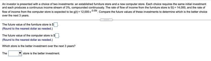 An investor is presented with a choice of two investments: an established furniture store and a new computer store. Each choice requires the same initial investment
and each produces a continuous income stream of 3%, compounded continuously. The rate of flow of income from the furniture store is f(t) = 14,000, and the rate of
flow of income from the computer store is expected to be g(t) = 12,000 e 0.058 Compare the future values of these investments to determine which is the better choice
over the next 3 years.
The future value of the furniture store is $
(Round to the nearest dollar as needed.)
The future value of the computer store is S:
(Round to the nearest dollar as needed.)
Which store is the better investment over the next 3 years?
The
store is the better investment.
