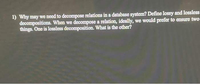1) Why may we need to decompose relations in a database system? Define lossy and lossless
decompositions. When we decompose a relation, ideally, we would prefer to ensure two
things. One is lossless decomposition. What is the other?
