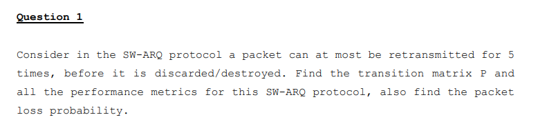 Question 1
Consider in the SW-ARQ protocol a packet can at most be retransmitted for 5
times, before it is discarded/destroyed. Find the transition matrix P and
all the performance metrics for this SW-ARQ protocol, also find the packet
loss probability.
