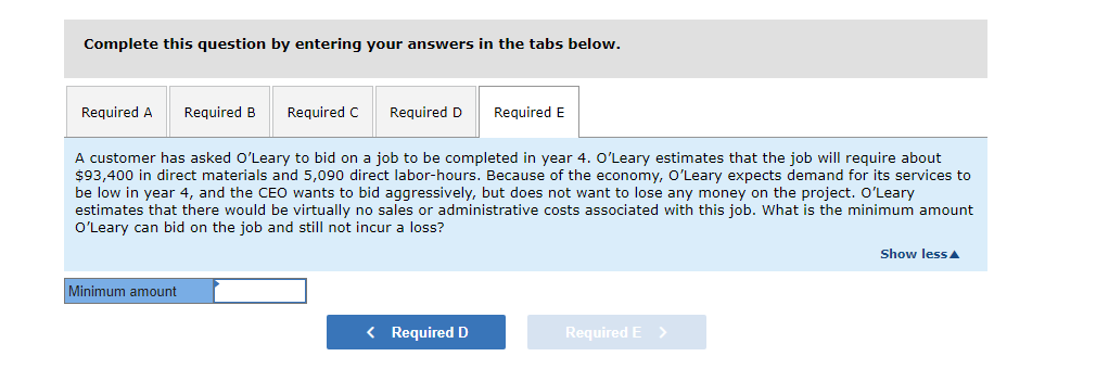 Complete this question by entering your answers in the tabs below.
Required A
Required B
Required C
Required D
Required E
A customer has asked O'Leary to bid on a job to be completed in year 4. O'Leary estimates that the job will require about
$93,400 in direct materials and 5,090 direct labor-hours. Because of the economy, O'Leary expects demand for its services to
be low in year 4, and the CEO wants to bid aggressively, but does not want to lose any money on the project. O'Leary
estimates that there would be virtually no sales or administrative costs associated with this job. What is the minimum amount
O'Leary can bid on the job and still not incur a loss?
Show less A
Minimum amount
< Required D
Required E
>
