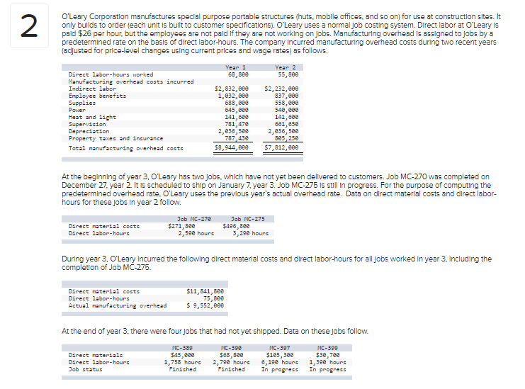 O'Leary Corporation manufactures special purpose portable structures (huts, mobile offices, and so on) for use at construction sites. It
only bullds to order (each unit is bullt to customer specifications). O'Leary uses a normal Job costing system. Direct labor at O'Leary Is
pald $26 per hour, but the employees are not pald if they are not working on Jobs. Manufacturing overhead Is assigned to Jobs by a
predetermined rate on the basis of direct labor-hours. The company Incurred manufacturing overhead costs during two recent years
(adjusted for price-level changes usling current prices and wage rates) as follows.
Year 1
Year 2
Direct labor-hours worked
68, 800
55,800
Manufacturing overhead costs incurred
Indirect labor
$2,832, 000
1,832, 880
688, 000
645, 000
141, 600
781,478
2,036, 5ee
787,430
$2, 232, 800
837,800
558, 000
548, 800
141,600
661,650
2,836, 500
805, 250
$7,812, 800
Employee benefits
Supplies
Power
Heat and light
Supervision
Depreciation
Property taxes and insurance
Total manufacturing overhead costs
$8,944, 000
At the beginning of year 3, O'Leary has two Jobs, which have not yet been delivered to customers. Job MC-270 was completed on
December 27. year 2. It is scheduled to ship on January 7, year 3. Job MC-275 Is still n progress. For the purpose of computing the
predetermined overhead rate. O'Leary uses the prevlous year's actual overhead rate. Data on direct materlal costs and direct labor-
hours for these Jobs In year 2 follow.
Job MC-270
$271,880
2,590 hours
Job MC-275
Direct naterial costs
Direct labor-hours
$496,800
3,290 hours
During year 3, O'Leary Incurred the following direct materlal costs and direct labor-hours for all jobs worked in year 3. Including the
completion of Job MC-275.
Direct naterial costs
$11,841,800
75,800
$ 9,552, 808
Direct labor-hours
Actual manufacturing overhead
At the end of year 3, there were four Jobs that had not yet shipped. Data on these Jobs follow.
MC-389
MC-390
MC-397
MC-399
$68,8e0
2,790 hours
Finished
Direct materials
$45,000
1,758 hours
Finished
$165, 300
6,190 hours
In progress
$30,780
1,390 hours
In progress
Direct labor-hours
Job statu
