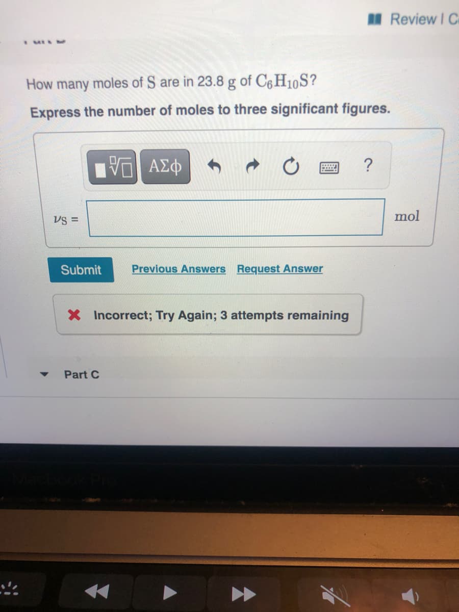 M Review I C
MISM
How many moles of S are in 23.8 g of C6H10S?
Express the number of moles to three significant figures.
?
mol
Submit
Previous Answers Request Answer
X Incorrect; Try Again; 3 attempts remaining
Part C
