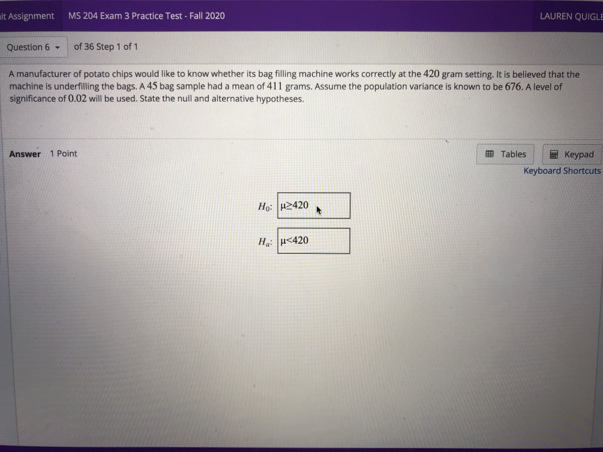 mit Assignment
MS 204 Exam 3 Practice Test - Fall 2020
LAUREN QUIGLE
Question 6 -
of 36 Step 1 of 1
A manufacturer of potato chips would like to know whether its bag filling machine works correctly at the 420 gram setting. It is believed that the
machine is underfilling the bags. A 45 bag sample had a mean of 411 grams. Assume the population variance is known to be 676. A level of
significance of 0.02 will be used. State the null and alternative hypotheses.
Answer
1 Point
田 Tables
国 Keypad
Keyboard Shortcuts
Ho: 2420
Ha: u<420
