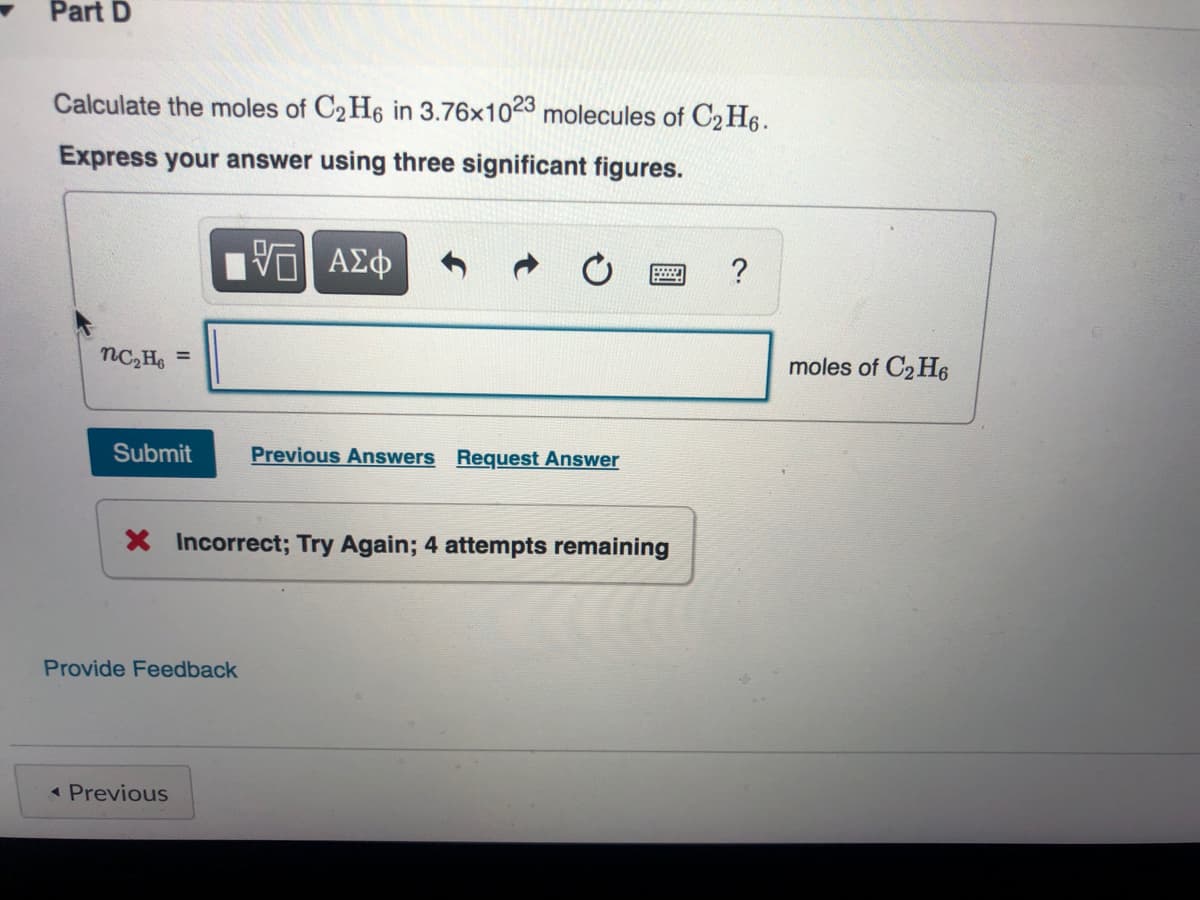 Part D
Calculate the moles of C2 H6 in 3.76x1023 molecules of C2 H6.
Express your answer using three significant figures.
moles of C2 H6
Submit
Previous Answers Request Answer
X Incorrect; Try Again; 4 attempts remaining
Provide Feedback
< Previous
