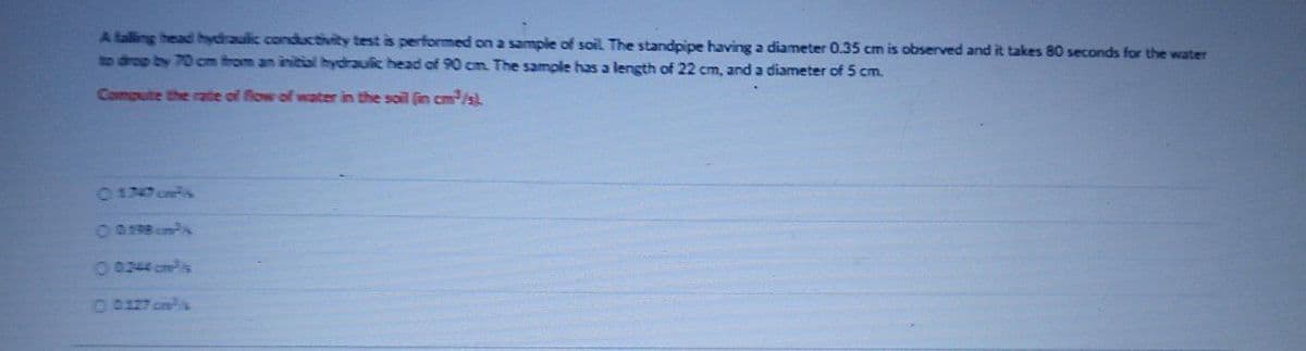 A talling head hydraulic conductivity test is performed on a sample of soil The standpipe having a diameter 0.35 cm is observed and it takes 80 seconds for the water
to drop by 70 cm from an initial hydrauic head of 90 cm. The sample has a length of 22 cm, and a diameter of 5 cm.
Compute the rate of flow of water in the soil fin cm/s
017 onis
O098 cmPA
00244 cmPis
