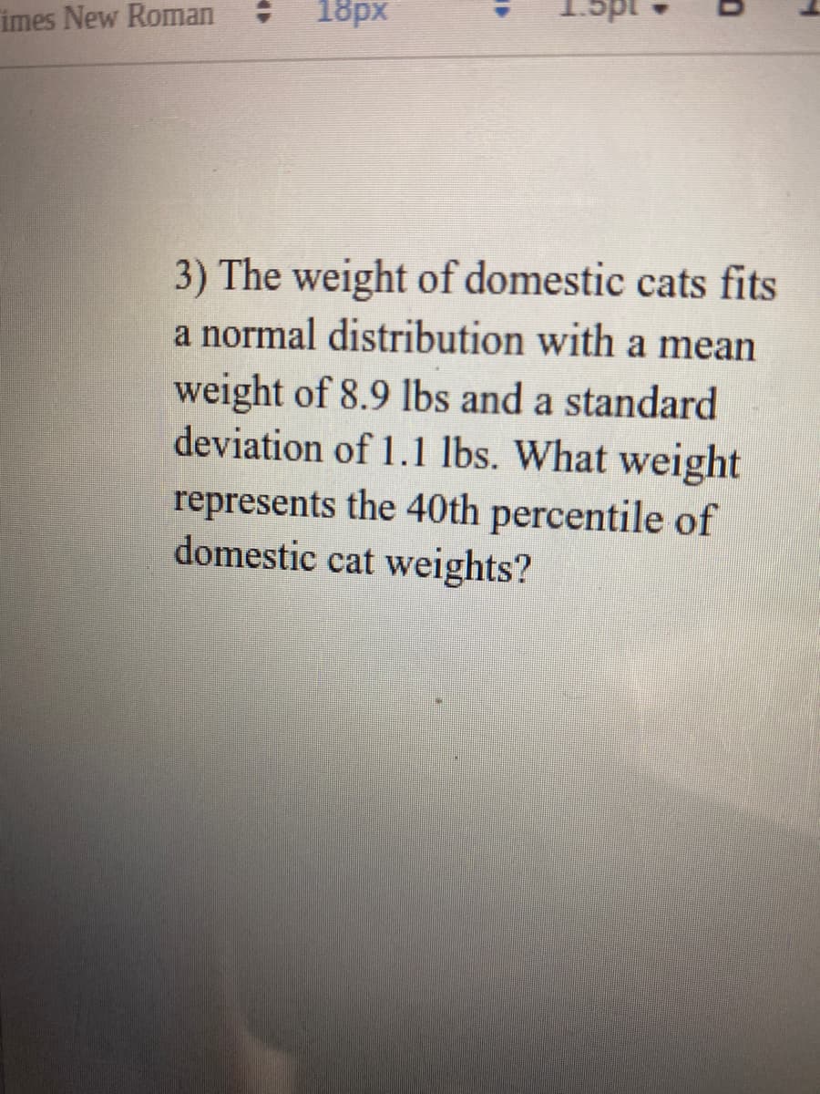 imes New Roman
18px
3) The weight of domestic cats fits
a normal distribution with a mean
weight of 8.9 lbs and a standard
deviation of 1.1 lbs. What weight
represents the 40th percentile of
domestic cat weights?
