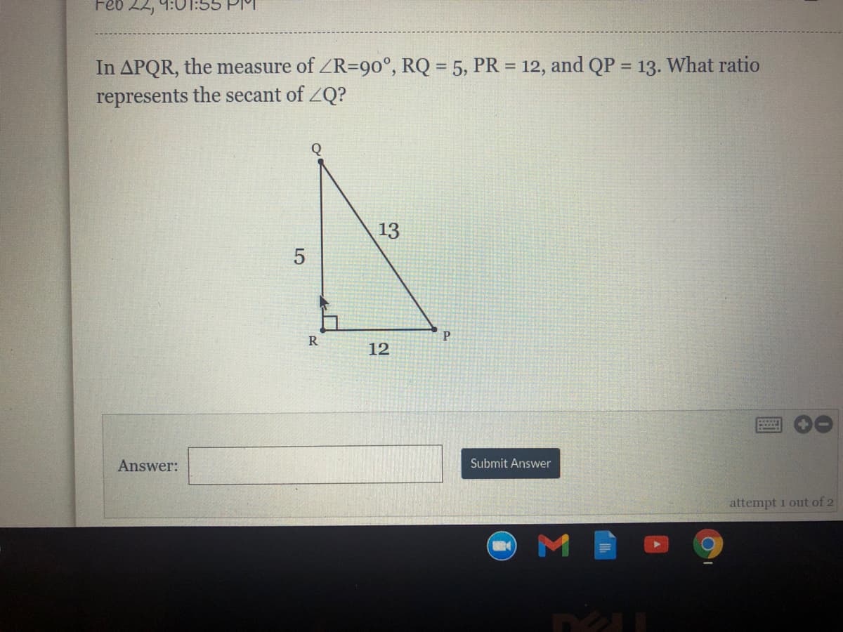 Feb 22,
In APQR, the measure of ZR=90°, RQ = 5, PR = 12, and QP = 13. What ratio
represents the secant of ZQ?
%3D
13
12
Answer:
Submit Answer
attempt i out of 2
LO
