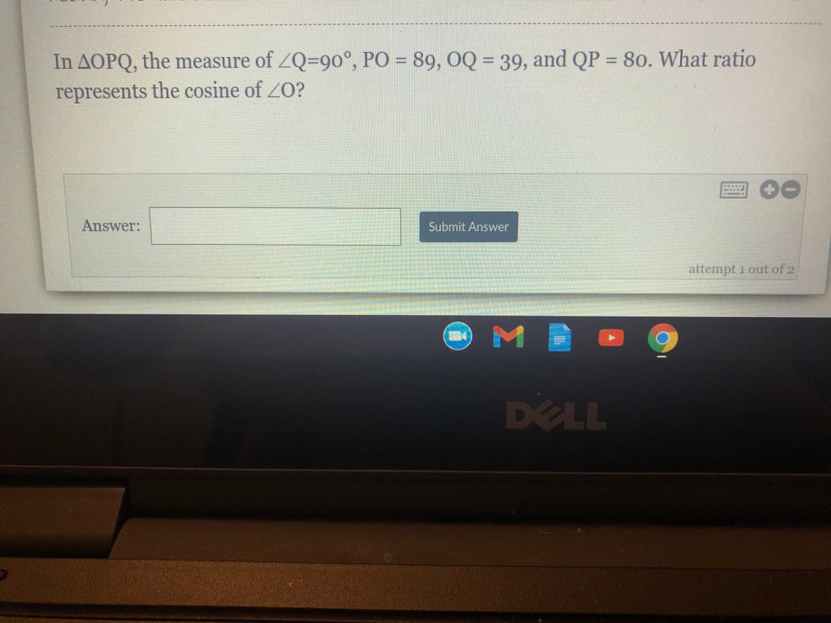 In AOPQ, the measure of ZQ=9o°, PO = 89, OQ = 39, and QP = 80. What ratio
%3D
represents the cosine of ZO?
Answer:
Submit Answer
attempt 1 out of 2
DELL
