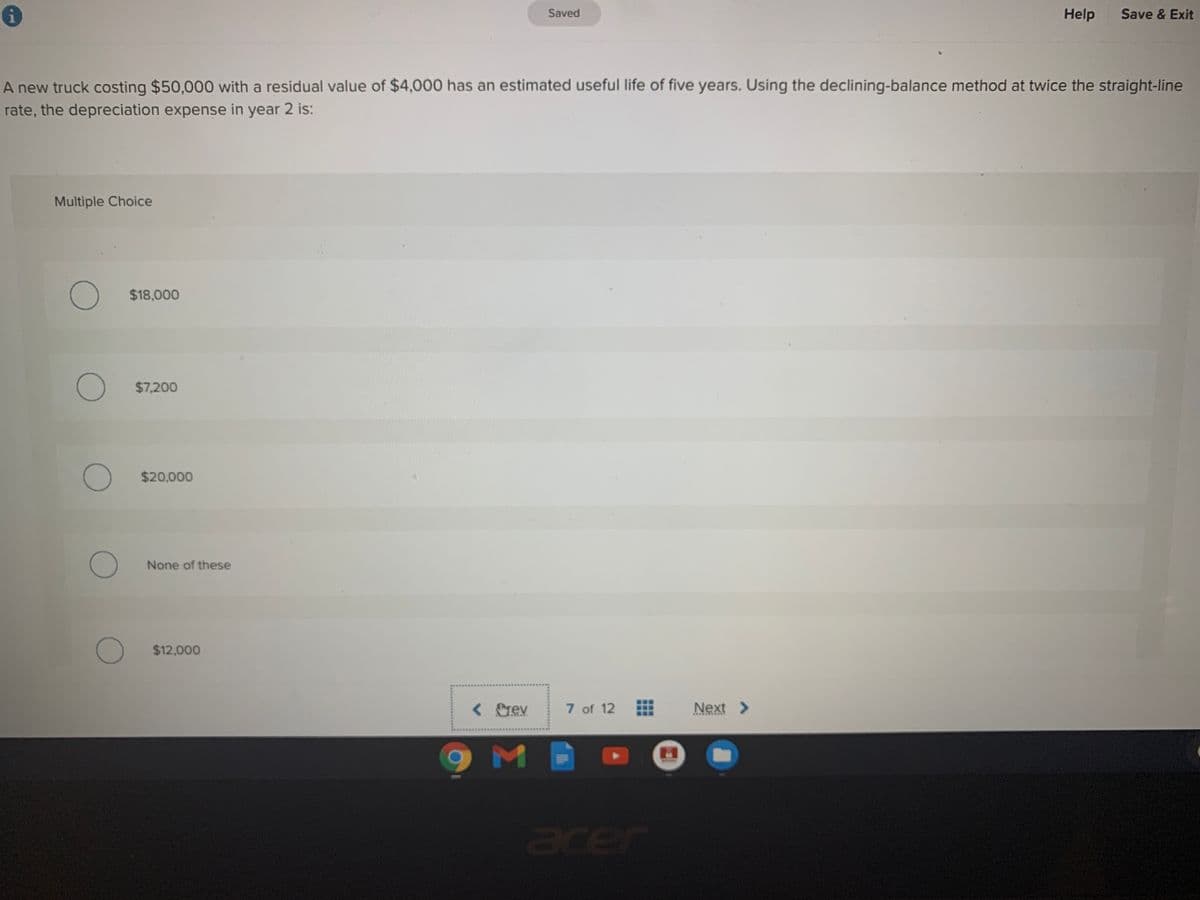 Saved
Help
Save & Exit
A new truck costing $50,000 with a residual value of $4,000 has an estimated useful life of five years. Using the declining-balance method at twice the straight-line
rate, the depreciation expense in year 2 is:
Multiple Choice
$18,000
$7,200
$20,000
None of these
$12,000
< rev
7 of 12
Next >
acer
...
...
