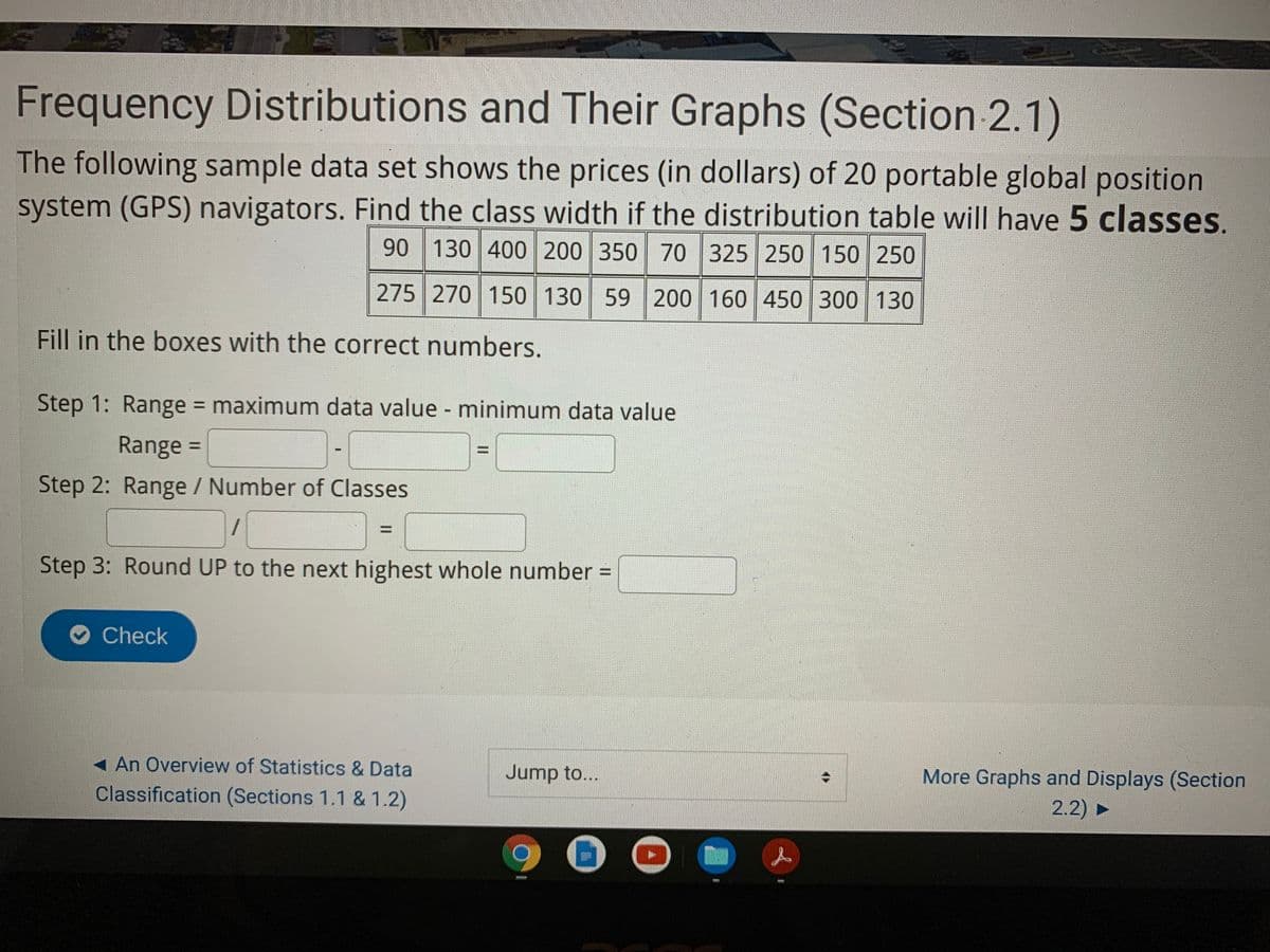 Frequency Distributions and Their Graphs (Section 2.1)
The following sample data set shows the prices (in dollars) of 20 portable global position
system (GPS) navigators. Find the class width if the distribution table will have 5 classes.
90 130 400 200 350 70 325 250 150 250
275 270 150 130 59 200 160 450 300 130
Fill in the boxes with the correct numbers.
Step 1: Range maximum data value - minimum data value
%3D
Range =
%3D
Step 2: Range / Number of Classes
%3D
Step 3: Round UP to the next highest whole number =
Check
An Overview of Statistics & Data
Jump to...
More Graphs and Displays (Section
Classification (Sections 1.1 & 1.2)
2.2) ►
