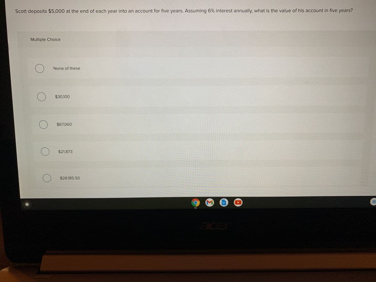 Scott deposits $5,000 at the end of each year into an account for five years. Assuming 6% interest annually, what is the value of his account in five years?
Multiple Choice
None of these
$30,100
() $67,060
$21,873
$28,185.50
ace
