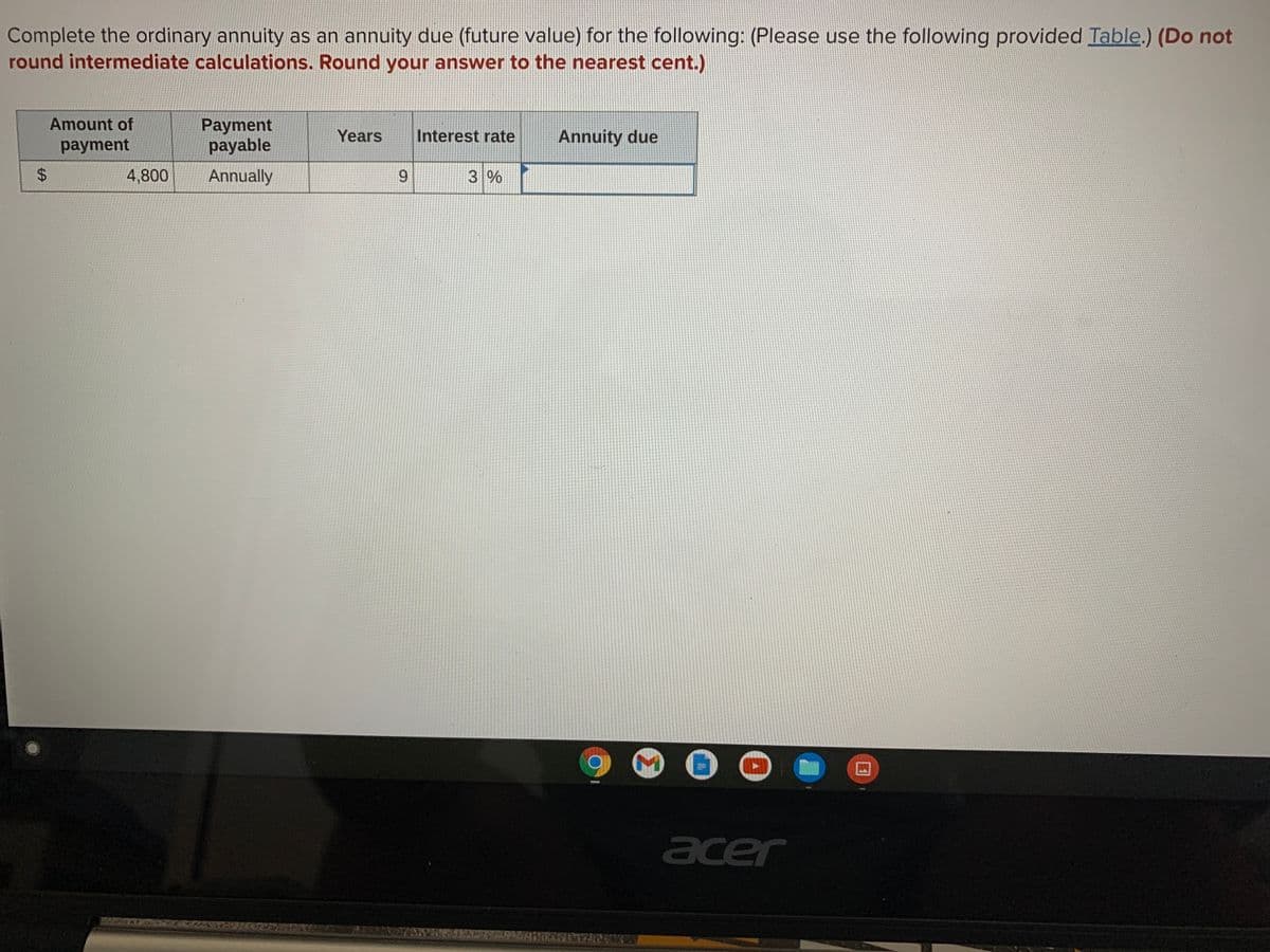 Complete the ordinary annuity as an annuity due (future value) for the following: (Please use the following provided Table.) (Do not
round intermediate calculations. Round your answer to the nearest cent.)
Amount of
Payment
payable
Years
Interest rate
Annuity due
payment
4,800
Annually
9.
3 %
acer
%24
