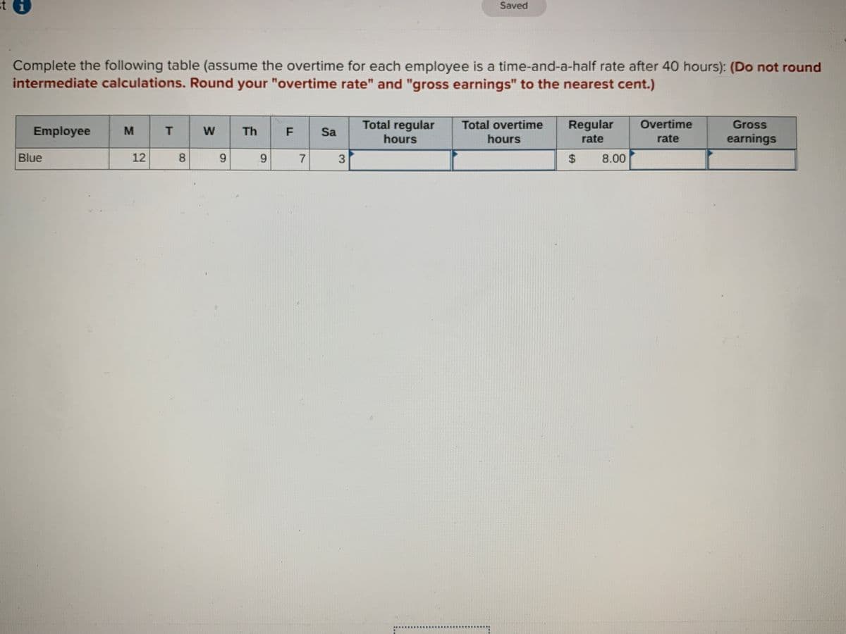 Saved
Complete the following table (assume the overtime for each employee is a time-and-a-half rate after 40 hours): (Do not round
intermediate calculations. Round your "overtime rate" and "gross earnings" to the nearest cent.)
Total regular
Total overtime
Regular
Overtime
Gross
Employee
Th
F
Sa
hours
hours
rate
rate
earnings
Blue
12
8.
6.
6.
24
8.00
7,
