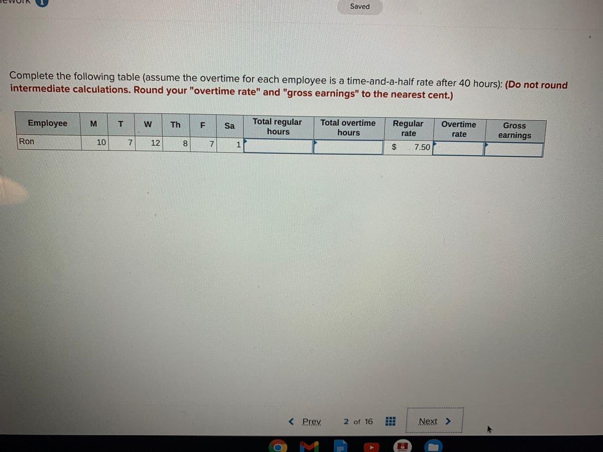 Saved
Complete the following table (assume the overtime for each employee is a time-and-a-half rate after 40 hours): (Do not round
intermediate calculations. Round your "overtime rate" and "gross earnings" to the nearest cent.)
Employee
Total regular
Total overtime
Regular
rate
W
Th
Overtime
Gross
earnings
Sa
hours
hours
rate
Ron
10
7.
12
7.
1.
%24
7.50
< Prev
2 of 16
Next >
C.... ....Y
.... ... ...
F.
8.
T.
