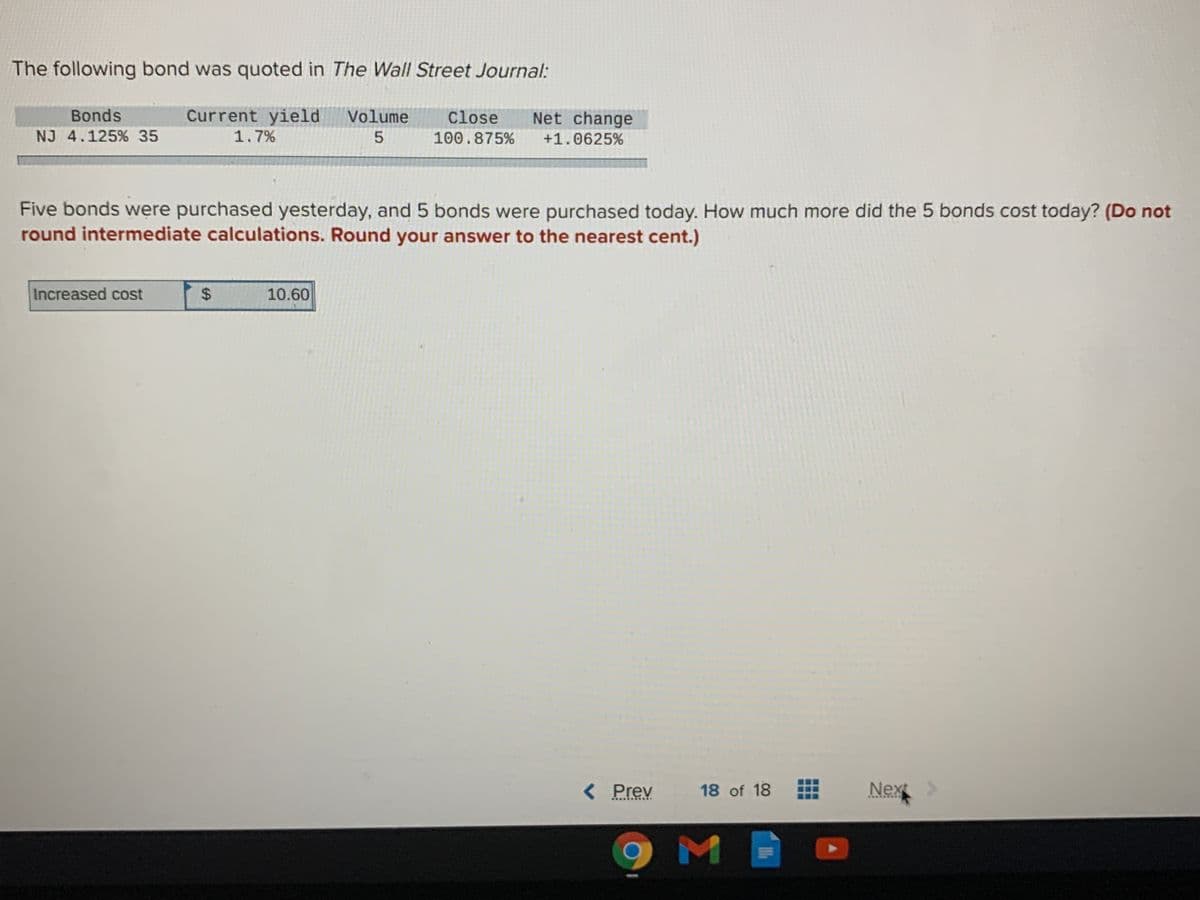 The following bond was quoted in The Wall Street Journal:
Bonds
Current yield Volume
Close
Net change
NJ 4.125% 35
1.7%
100.875%
+1.0625%
Five bonds were purchased yesterday, and 5 bonds were purchased today. How much more did the 5 bonds cost today? (Do not
round intermediate calculations. Round your answer to the nearest cent.)
Increased cost
10.60
< Prev
18 of 18
Nex
...***
....N ..
%24
