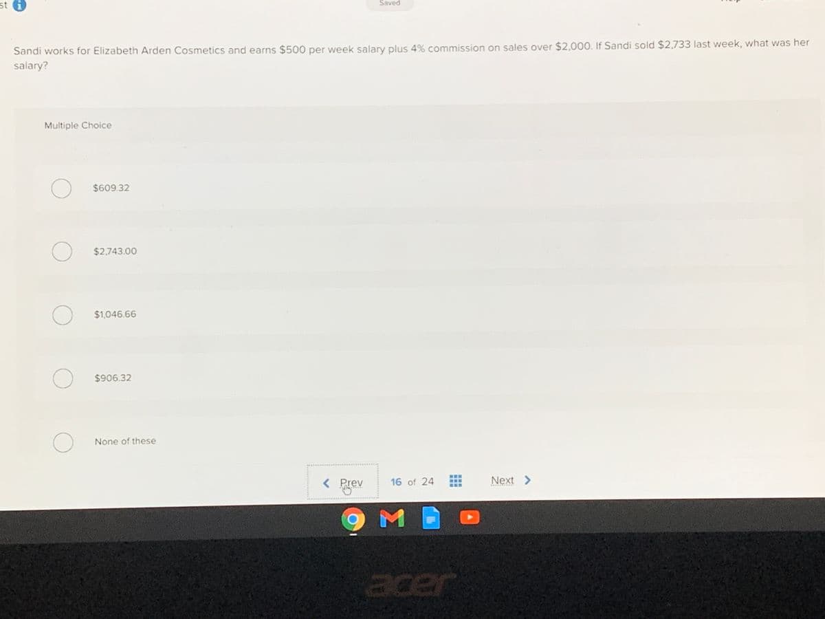 st i
Šaved
Sandi works for Elizabeth Arden Cosmetics and earns $500 per week salary plus 4% commission on sales over $2,000. If Sandi sold $2,733 last week, what was her
salary?
Multiple Choice
$609.32
O $2,743.00
$1,046.66
$906.32
None of these
< Prev
16 of 24
Next >
acer
