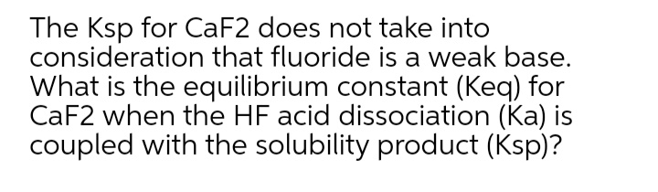 The Ksp for CaF2 does not take into
consideration that fluoride is a weak base.
What is the equilibrium constant (Keq) for
CaF2 when the HF acid dissociation (Ka) is
coupled with the solubility product (Ksp)?
