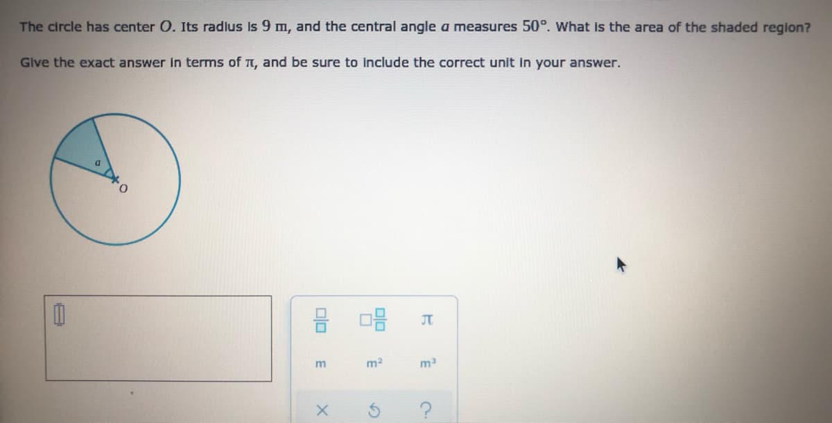 The circle has center O. Its radius Is 9 m, and the central angle a measures 50°. What is the area of the shaded reglon?
Give the exact answer in terms of t, and be sure to include the correct unit in your answer.
JT
m2
