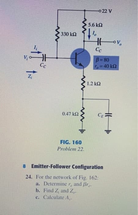 0 22 V
5.6 k2
330 k2
Cc
V,
B= 80
Cc
To= 40 kQ
Zi
1.2 k2
0.47 k2
CE
FIG. 160
Problem 22.
8 Emitter-Follower Configuration
24. For the network of Fig. 162:
a. Determine r, and Br.
b. Find Z, and Z,.
c. Calculate A
