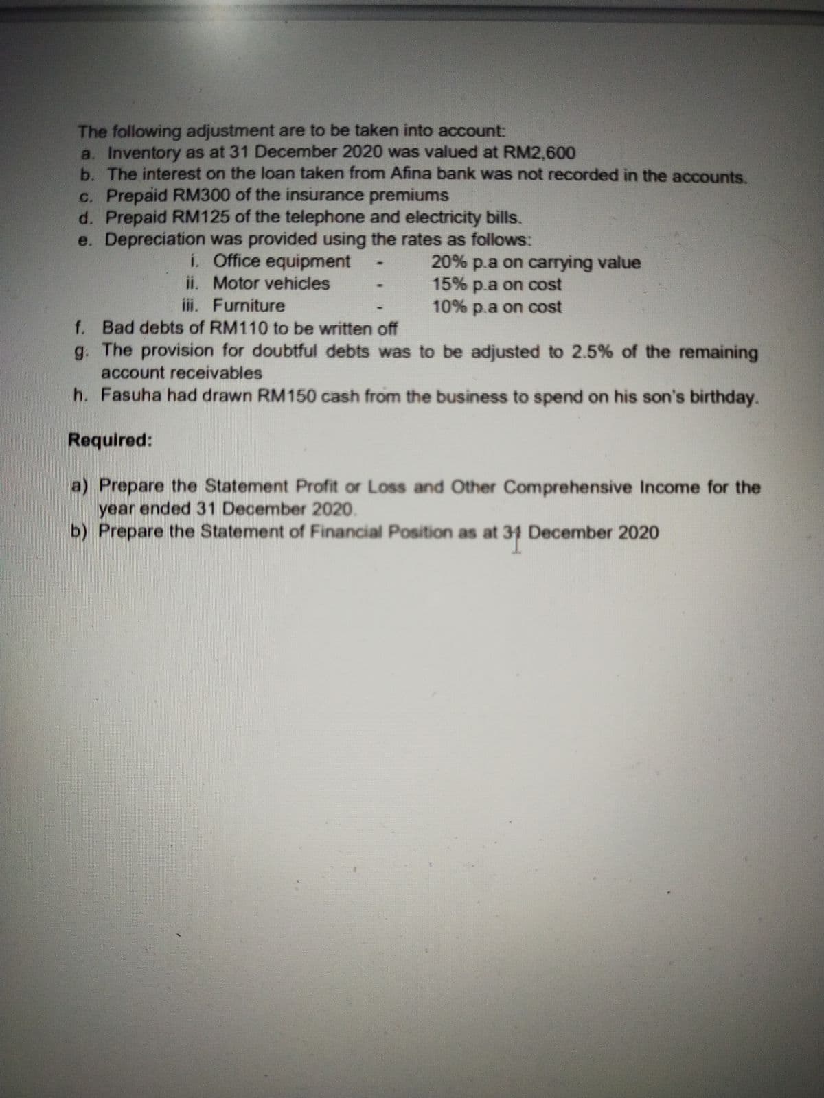 The following adjustment are to be taken into account:
a. Inventory as at 31 December 2020 was valued at RM2,600
b. The interest on the loan taken from Afina bank was not recorded in the accounts.
c. Prepaid RM300 of the insurance premiums
d. Prepaid RM125 of the telephone and electricity bills.
e. Depreciation was provided using the rates as follows:
i. Office equipment
ii. Motor vehicles
iii. Furniture
20% p.a on carrying value
15% p.a on cost
10% p.a on cost
f. Bad debts of RM110 to be written off
g. The provision for doubtful debts was to be adjusted to 2.5% of the remaining
account receivables
h. Fasuha had drawn RM150 cash from the business to spend on his son's birthday.
Required:
a) Prepare the Statement Profit or Loss and Other Comprehensive Income for the
year ended 31 December 2020.
b) Prepare the Statement of Financial Position as at 31 December 2020
