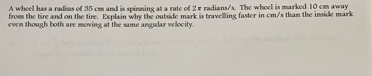 A wheel has a radius of 35 cm and is spinning at a rate of 2x radians/s. The wheel is marked 10 cm away
from the tire and on the tire. Explain why the outside mark is travelling faster in cm/s than the inside mark
even though both are moving at the same angular velocity.
