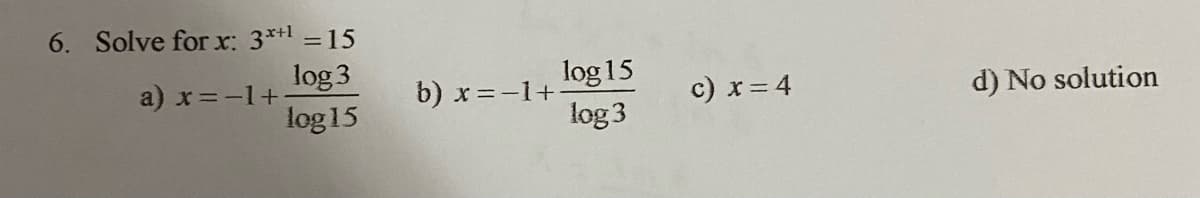 6. Solve for x: 3**1 = 15
log 3
a) x=-1+
log 15
b) x=-1+
c) x= 4
d) No solution
log 15
log 3
