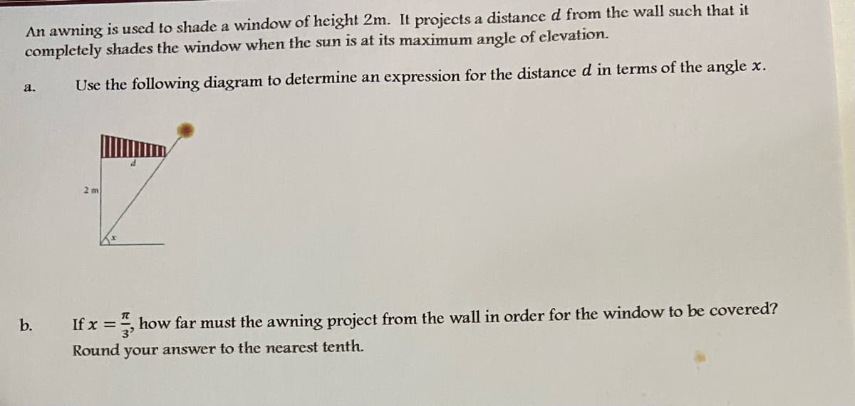 An awning is used to shade a window of height 2m. It projects a distance d from the wall such that it
completely shades the window when the sun is at its maximum angle of elevation.
Use the following diagram to determine an expression for the distanced in terms of the angle x.
a.
2 m
b.
If x =, how far must the awning project from the wall in order for the window to be covered?
Round your answer to the nearest tenth.
