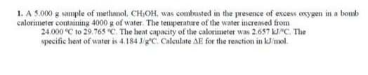 1. A 5.000 g sample of methanol, CH,OH, was combusted in the presence of excess oxygen in a bomb
calorimeter containing 4000 g of water. The temperature of the water increased from
24.000 °C to 29.765 C. The heat capacity of the calorimeter was 2.657 kJ"C. The
specific heat of water is 4.184 J/gC. Calculate AE for the reaction in kJ/mol.
