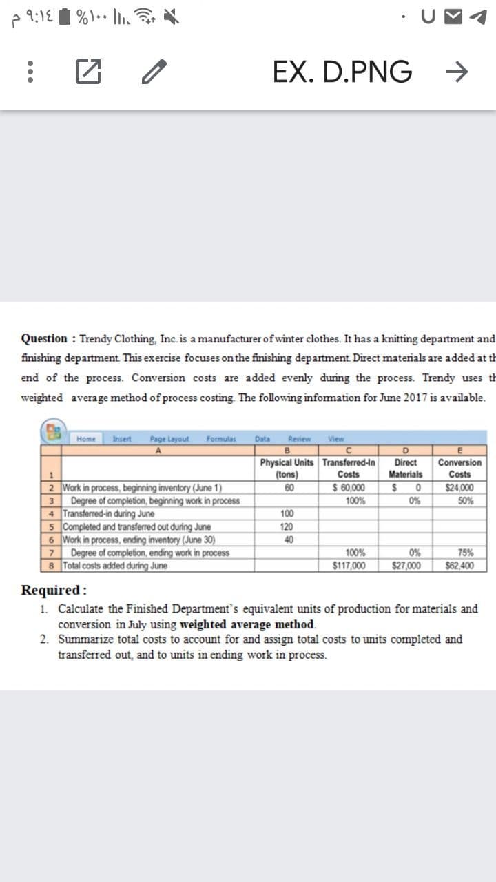 A 9:18
UMA
EX. D.PNG
->
Question : Trendy Clothing, Inc.is a manufacturer ofwinter clothes. It has a knitting department and
finishing department. This exercise focuses on the finishing department. Direct materials are added at th
end of the process. Conversion costs are added evenly during the process. Trendy uses th
weighted average method of process costing. The following infomation for June 2017 is available.
Home
Insert
Page Layout
Formulas
Data
Review
View
D
Physical Units Transferred-in
(tons)
Direct
Materials
Conversion
Costs
Costs
2 Work in process, beginning inventory (June 1)
Degree of completion, beginning work in process
4 Transferred-in during June
5 Completed and transferred out during June
6 Work in process, ending inventory (June 30)
Degree of completion, ending work in process
8 Total costs added during June
60
$ 60,000
$24,000
3
100%
0%
50%
100
120
40
100%
0%
75%
$117,000
$27,000
$62,400
Required :
1. Calculate the Finished Department's equivalent units of production for materials and
conversion in July using weighted average method.
2. Summarize total costs to account for and assign total costs to units completed and
transferred out, and to units in ending work in process.
...
