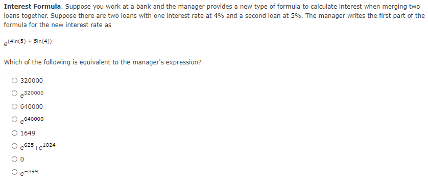 Interest Formula. Suppose you work at a bank and the manager provides a new type of formula to calculate interest when merging two
loans together. Suppose there are two loans with one interest rate at 4% and a second loan at 5%. The manager writes the first part of the
formula for the new interest rate as
e(4In(5) + Sin(4))
Which of the following is equivalent to the manager's expression?
O 320000
O e320000
640000
e640000
O 1649
e525
+e
1024
-399
e
