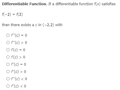 Differentiable Function. If a differentiable function f(x) satisfies
f(-2) = f{2)
then there exists ac in (-2,2) with
O f"(c) = 0
O f"(c) > 0
O f(c) = 0
O f(c) > 0
O f'(c) = 0
O f'(c) > 0
O f"(c) < 0
%3D
O f(c) < 0
