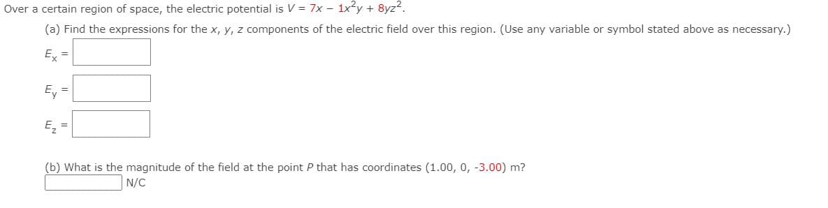 Over a certain region of space, the electric potential is V = 7x - 1xy + 8yz?.
(a) Find the expressions for the x, y, z components of the electric field over this region. (Use any variable or symbol stated above as necessary.)
E =
E, =
E, =
(b) What is the magnitude of the field at the point P that has coordinates (1.00, 0, -3.00) m?
N/C
