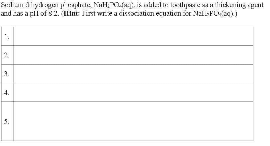 Sodium dihydrogen phosphate, NaH₂PO4(aq), is added to toothpaste as a thickening agent
and has a pH of 8.2. (Hint: First write a dissociation equation for NaH₂PO4(aq).)
1.
2.
3.
4.
5.