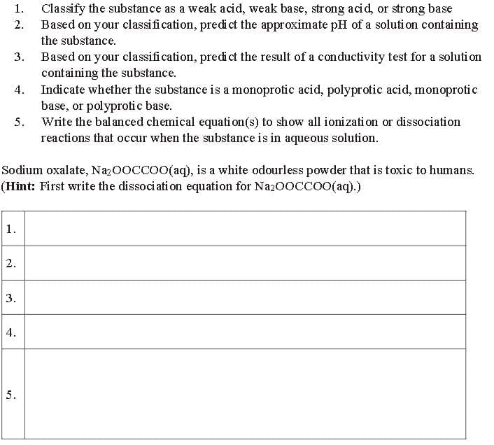 2.
1. Classify the substance as a weak acid, weak base, strong acid, or strong base
Based on your classification, predict the approximate pH of a solution containing
the substance.
3.
Based on your classification, predict the result of a conductivity test for a solution
containing the substance.
4.
Indicate whether the substance is a monoprotic acid, polyprotic acid, monoprotic
base, or polyprotic base.
5.
Write the balanced chemical equation(s) to show all ionization or dissociation
reactions that occur when the substance is in aqueous solution.
Sodium oxalate, Na₂OOCCOO(aq), is a white odourless powder that is toxic to humans.
(Hint: First write the dissociation equation for Na₂OOCCOO(aq).)
1.
2.
3.
4.
5.