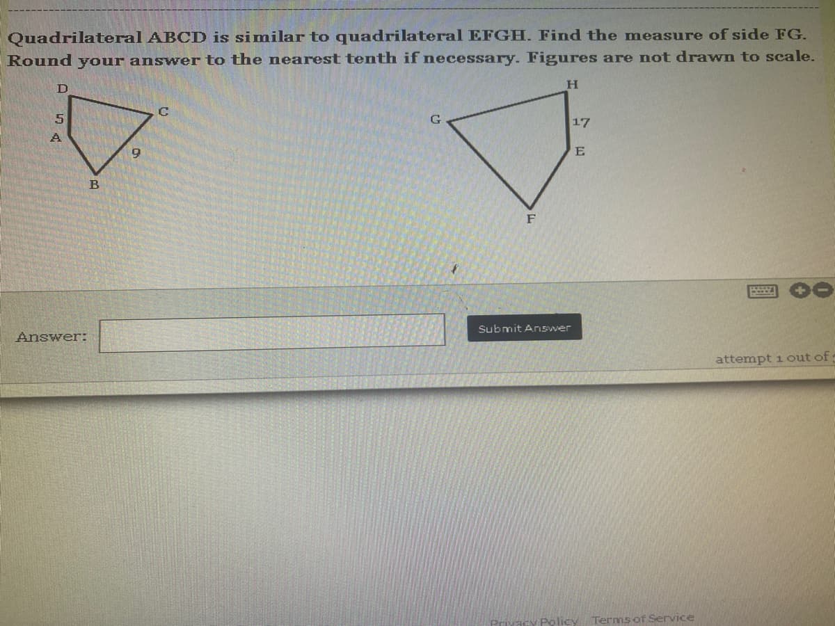 Quadrilateral ABCD is similar to quadrilateral EFGH. Find the measure of side FG.
Round your answer to the nearest tenth if necessary. Figures are not drawn to scale.
H
D
C
G
5
A
attempt 1 out of
B
Answer:
9
F
Submit Answer
17
E
Policy Terms of Service
