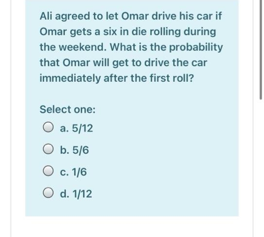 Ali agreed to let Omar drive his car if
Omar gets a six in die rolling during
the weekend. What is the probability
that Omar will get to drive the car
immediately after the first roll?
Select one:
O a. 5/12
O b. 5/6
O c. 1/6
O d. 1/12
