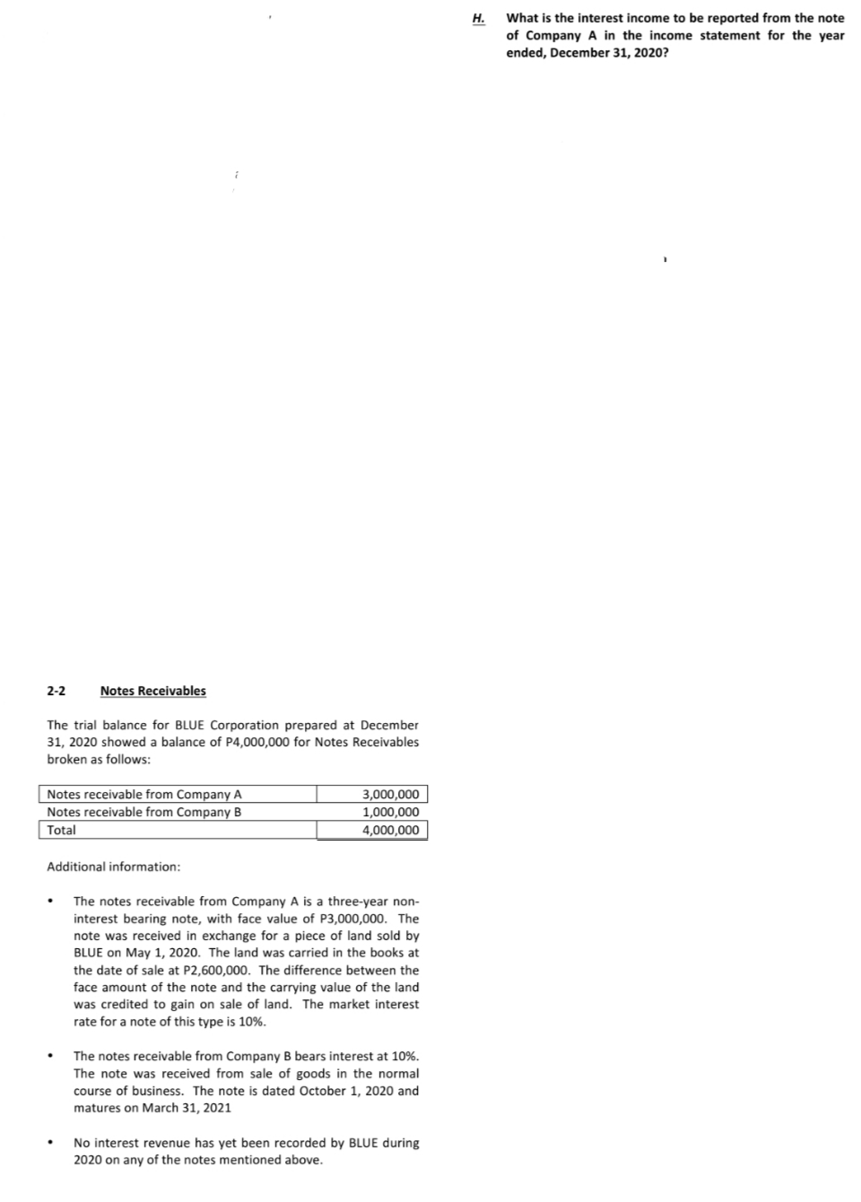 What is the interest income to be reported from the note
Н.
of Company A in the income statement for the year
ended, December 31, 2020?
2-2
Notes Receivables
The trial balance for BLUE Corporation prepared at December
31, 2020 showed a balance of P4,000,000 for Notes Receivables
broken as follows:
Notes receivable from Company A
Notes receivable from Company B
3,000,000
1,000,000
Total
4,000,000
Additional information:
The notes receivable from Company A is a three-year non-
interest bearing note, with face value of P3,000,000. The
note was received in exchange for a piece of land sold by
BLUE on May 1, 2020. The land was carried in the books at
the date of sale at P2,600,000. The difference between the
face amount of the note and the carrying value of the land
was credited to gain on sale of land. The market interest
rate for a note of this type is 10%.
The notes receivable from Company B bears interest at 10%.
The note was received from sale of goods in the normal
course of business. The note is dated October 1, 2020 and
matures on March 31, 2021
No interest revenue has yet been recorded by BLUE during
2020 on any of the notes mentioned above.
