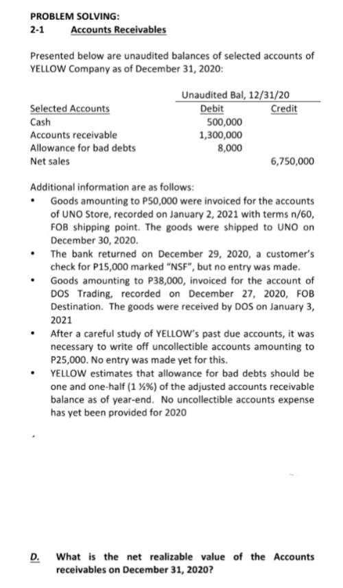 PROBLEM SOLVING:
Accounts Receivables
2-1
Presented below are unaudited balances of selected accounts of
YELLOW Company as of December 31, 2020:
Unaudited Bal, 12/31/20
Debit
500,000
1,300,000
8,000
Selected Accounts
Credit
Cash
Accounts receivable
Allowance for bad debts
Net sales
6,750,000
Additional information are as follows:
• Goods amounting to P50,000 were invoiced for the accounts
of UNO Store, recorded on January 2, 2021 with terms n/60,
FOB shipping point. The goods were shipped to UNO on
December 30, 2020.
The bank returned on December 29, 2020, a customer's
check for P15,000 marked "NSF", but no entry was made.
Goods amounting to P38,000, invoiced for the account of
DOS Trading, recorded on December 27, 2020, FOB
Destination. The goods were received by DOS on January 3,
2021
After a careful study of YELLOW's past due accounts, it was
necessary to write off uncollectible accounts amounting to
P25,000. No entry was made yet for this.
YELLOW estimates that allowance for bad debts should be
one and one-half (1 ¼%) of the adjusted accounts receivable
balance as of year-end. No uncollectible accounts expense
has yet been provided for 2020
D.
What is the net realizable value of the Accounts
receivables on December 31, 2020?

