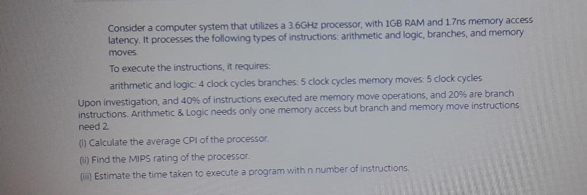 Consider a computer system that utilizes a 3.6GHZ processor, with 1GB RAM and17ns memory access
latency. It processes the following types of instructions: arithmetic and logic, branches, and memory
moves.
To execute the instructions, it requires:
arithmetic and logic: 4 clock cycles branches: 5 clock cycles memory moves: 5 clock cycles
Upon investigation, and 40% of instructions executed are memory move operations, and 20% are branch
instructions. Arithmetic & Logic needs only one memory access but branch and memory move instructions
need 2
() Calculate the average CPI of the processor.
(ii) Find the MIPS rating of the processor.
(iii) Estimate the time taken to execute a program withn number of instructions.
