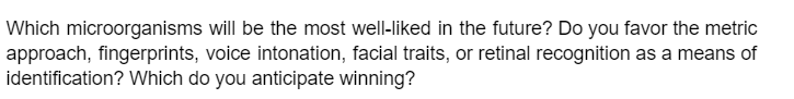 Which microorganisms will be the most well-liked in the future? Do you favor the metric
approach, fingerprints, voice intonation, facial traits, or retinal recognition as a means of
identification? Which do you anticipate winning?