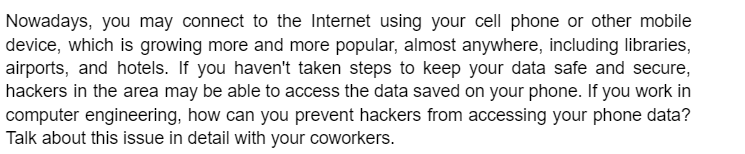Nowadays, you may connect to the Internet using your cell phone or other mobile
device, which is growing more and more popular, almost anywhere, including libraries,
airports, and hotels. If you haven't taken steps to keep your data safe and secure,
hackers in the area may be able to access the data saved on your phone. If you work in
computer engineering, how can you prevent hackers from accessing your phone data?
Talk about this issue in detail with your coworkers.