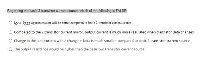 Regarding the basic 3-transistor current source, which of the following is FALSE:
O lo vs. IREF approximation will be better compared to basic 2-transistor current source
O Compared to the 2 transistor current mirror, output current is much more regulated when transistor Beta changes.
Change in the load current with a change in beta is much smaller compared to basic 2-transistor current source
The output resistance would be higher than the basic two transistor current source.
