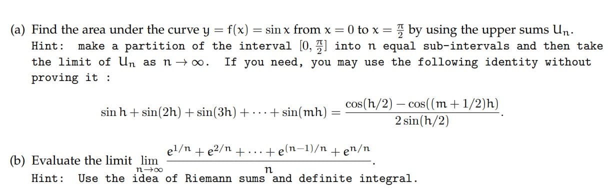 (a) Find the area under the curve y = f(x) = sin x from x = 0 to x = 7 by using the upper sums Un.
make a partition of the interval [0, 7] into n equal sub-intervals and then take
If you need, you may use the following identity without
Hint:
the limit of Un as n→ ∞.
proving it :
cos(h/2) – cos((m + 1/2)h)
2 sin(h/2)
sin h + sin(2h)+ sin(3h) +
...+ sin(mh)
el/n + e2/n + ...+ e(n–1)/n + en/n
(b) Evaluate the limit lim
n-00
Hint:
Use the idea of Riemann sums and definite integral.
