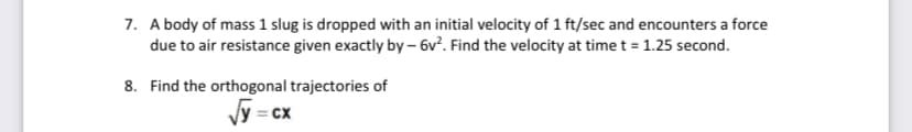 7. A body of mass 1 slug is dropped with an initial velocity of 1 ft/sec and encounters a force
due to air resistance given exactly by – 6v². Find the velocity at time t = 1.25 second.
8. Find the orthogonal trajectories of
Jy = cx
