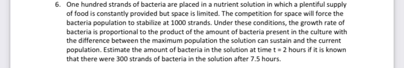 6. One hundred strands of bacteria are placed in a nutrient solution in which a plentiful supply
of food is constantly provided but space is limited. The competition for space will force the
bacteria population to stabilize at 1000 strands. Under these conditions, the growth rate of
bacteria is proportional to the product of the amount of bacteria present in the culture with
the difference between the maximum population the solution can sustain and the current
population. Estimate the amount of bacteria in the solution at time t = 2 hours if it is known
that there were 300 strands of bacteria in the solution after 7.5 hours.

