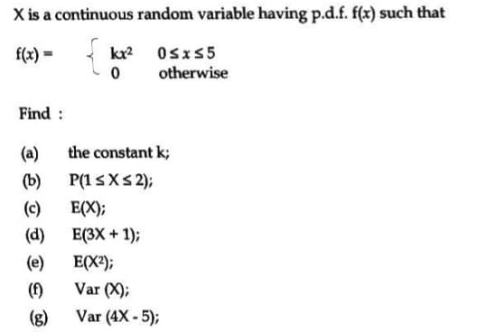 X is a continuous random variable having p.d.f. f(x) such that
f(x) =
kx2 Osxs5
otherwise
Find :
(a)
the constant k;
(b)
P(13XS2);
(c)
E(X);
(d)
E(3X + 1);
(e)
E(X);
(f)
Var (4X - 5);
Var (X);
(g)
