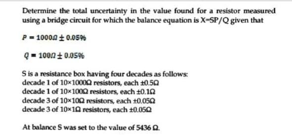 Determine the total uncertainty in the value found for a resistor measured
using a bridge circuit for which the balance equation is X-SP/Q given that
P = 10000 t0.05%
Q = 100nt 0.05%
S is a resistance box having four decades as follows:
decade 1 of 10x10002 resistors, each ±0.52
decade 1 of 10x1002 resistors, each ±0.12
decade 3 of 10x102 resistors, each t0.050
decade 3 of 10x1Q resistors, each 10.050
At balance S was set to the value of 5436 Q.
