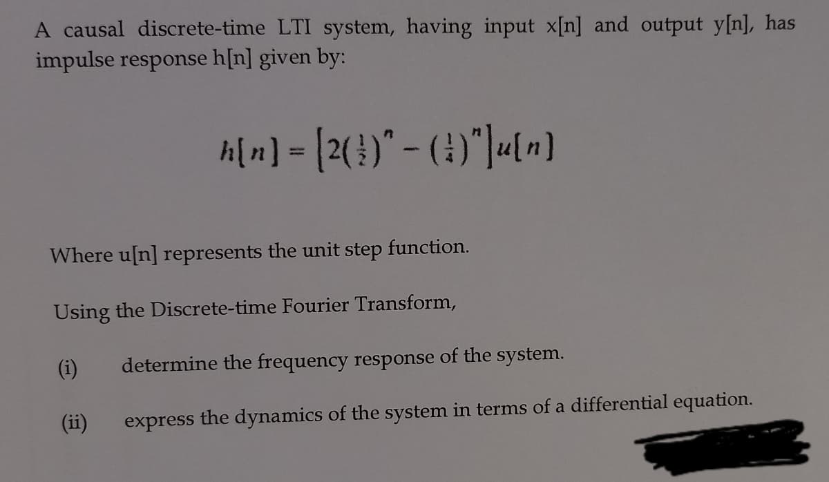 A causal discrete-time LTI system, having input x[n] and output y[n], has
impulse response h[n] given by:
h[n] = [2(})" - (4)"]«[n)
%3D
Where u[n] represents the unit step function.
Using the Discrete-time Fourier Transform,
(i)
determine the frequency response of the system.
(ii)
express the dynamics of the system in terms of a differential equation.
