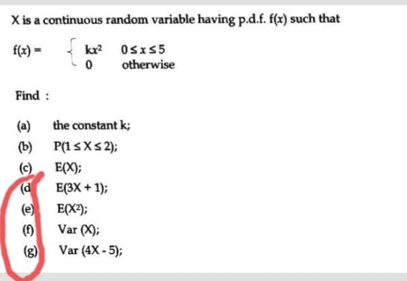 X is a continuous random variable having p.d.f. f(x) such that
f(x) =
kr Osx55
otherwise
Find :
(a)
the constant k;
(b)
P(15XS 2);
(c)
(d
(e)
(f)
E(X);
E(3X + 1);
E(X?);
Var (X);
(g)
Var (4X - 5);
