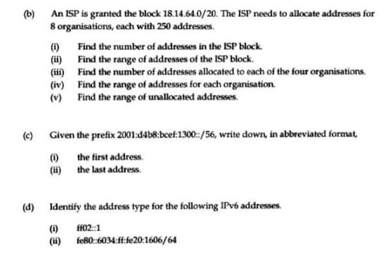 (b)
An ISP is granted the block 18.14.64.0/20. The ISP needs to allocate addresses for
8 organisations, each with 250 addresses.
Find the number of addresses in the ISP block.
(1)
(ii) Find the range of addresses of the ISP block.
(iii) Find the number of addresses allocated to each of the four organisations.
(iv) Find the range of addresses for each organisation.
(v) Find the range of unallocated addresses.
(c) Given the prefix 2001:d4b8:bcef:1300:/56, write down, in abbreviated format,
the first address.
(1)
(ii) the last address.
(d) Identify the address type for the following IPV6 addresses.
ff02::1
(1)
(ii) fe80:6034:ff:fe20:1606/64
